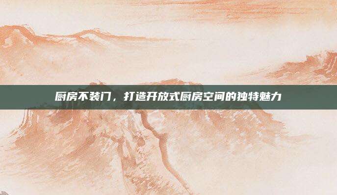 厨房不装门，打造开放式厨房空间的独特魅力