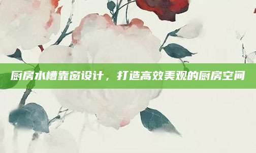 厨房水槽靠窗设计，打造高效美观的厨房空间