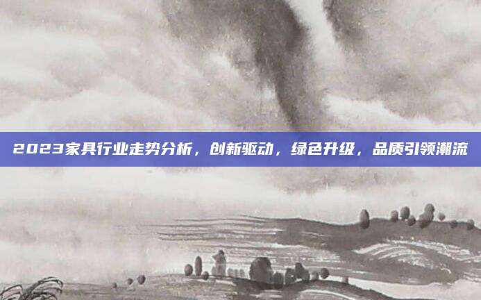 2023家具行业走势分析，创新驱动，绿色升级，品质引领潮流