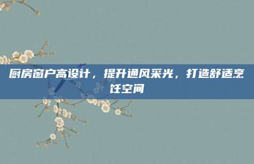 厨房窗户高设计，提升通风采光，打造舒适烹饪空间