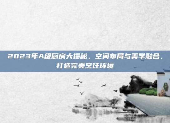 2023年A级厨房大揭秘，空间布局与美学融合，打造完美烹饪环境