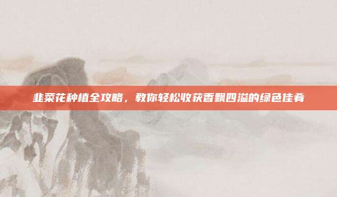 韭菜花种植全攻略，教你轻松收获香飘四溢的绿色佳肴