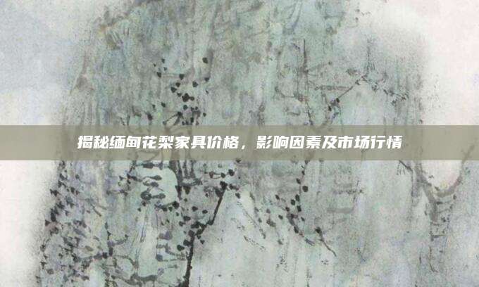 揭秘缅甸花梨家具价格，影响因素及市场行情