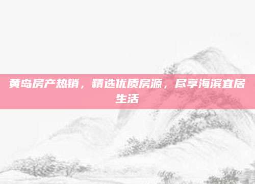 黄岛房产热销，精选优质房源，尽享海滨宜居生活