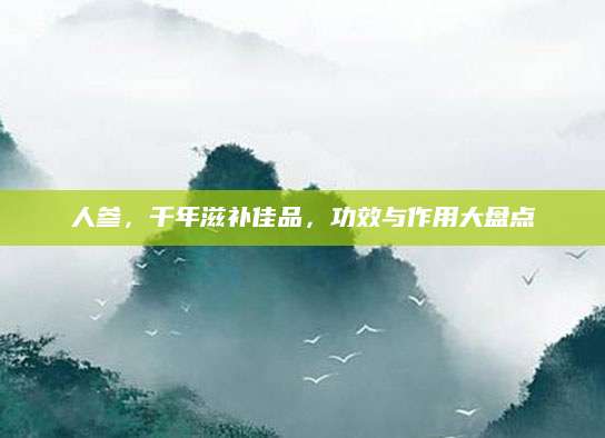 人参，千年滋补佳品，功效与作用大盘点