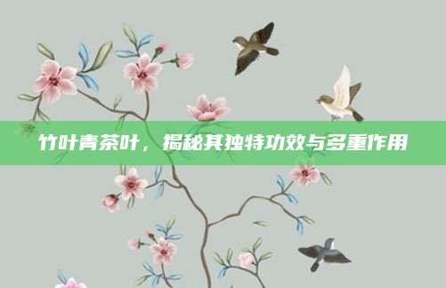竹叶青茶叶，揭秘其独特功效与多重作用