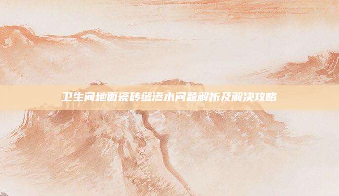 卫生间地面瓷砖缝渗水问题解析及解决攻略