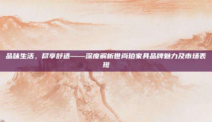 品味生活，尽享舒适——深度解析世尚珀家具品牌魅力及市场表现