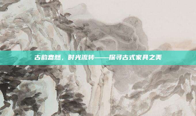 古韵盎然，时光流转——探寻古式家具之美