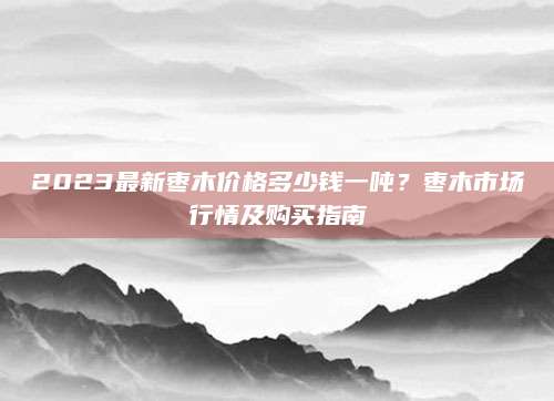 2023最新枣木价格多少钱一吨？枣木市场行情及购买指南