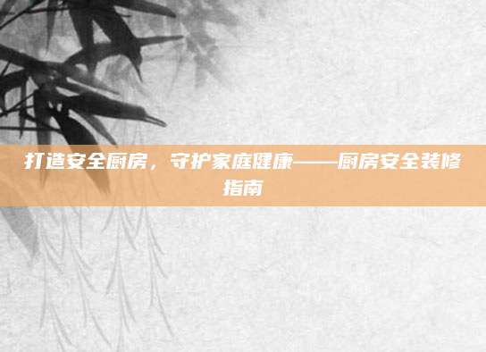 打造安全厨房，守护家庭健康——厨房安全装修指南