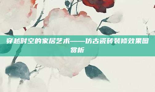 穿越时空的家居艺术——仿古瓷砖装修效果图赏析