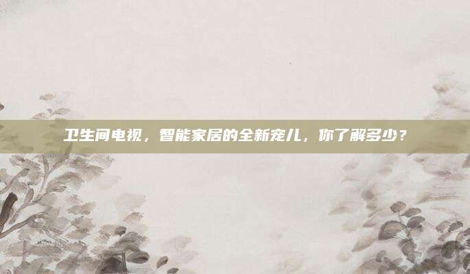 卫生间电视，智能家居的全新宠儿，你了解多少？