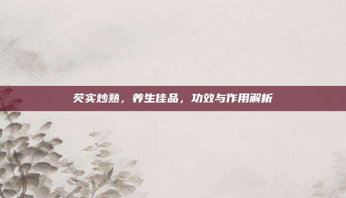 芡实炒熟，养生佳品，功效与作用解析