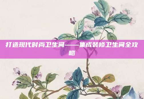 打造现代时尚卫生间——集成装修卫生间全攻略