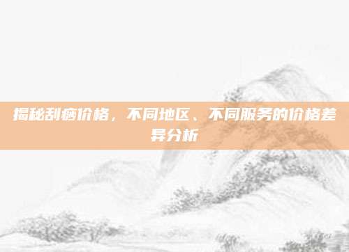 揭秘刮痧价格，不同地区、不同服务的价格差异分析
