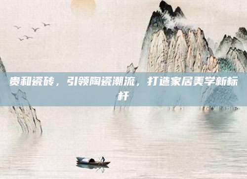 贵和瓷砖，引领陶瓷潮流，打造家居美学新标杆