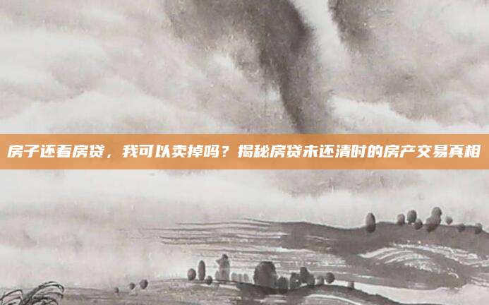 房子还着房贷，我可以卖掉吗？揭秘房贷未还清时的房产交易真相