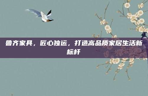 鲁齐家具，匠心独运，打造高品质家居生活新标杆