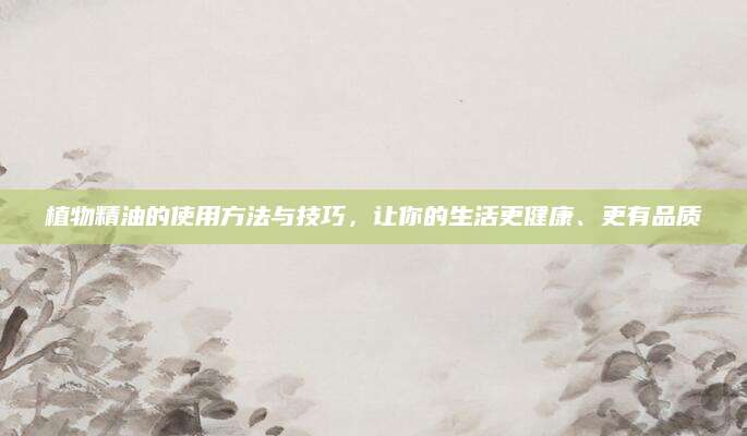 植物精油的使用方法与技巧，让你的生活更健康、更有品质