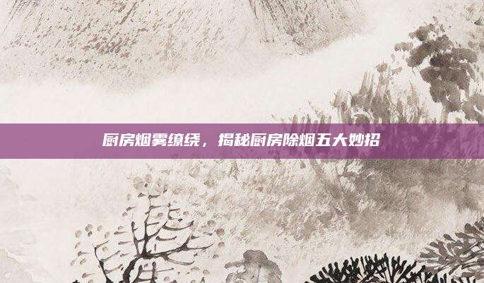 厨房烟雾缭绕，揭秘厨房除烟五大妙招