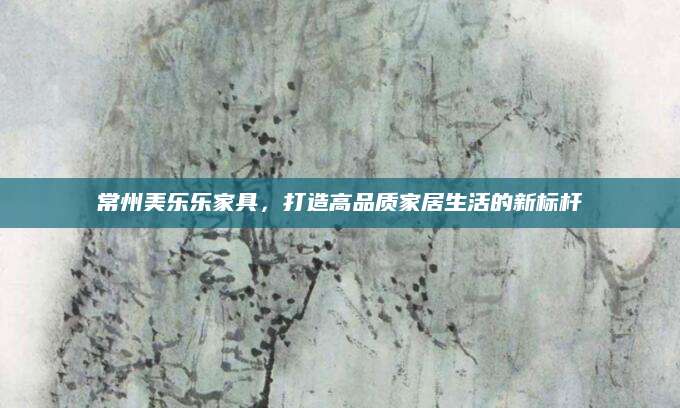 常州美乐乐家具，打造高品质家居生活的新标杆