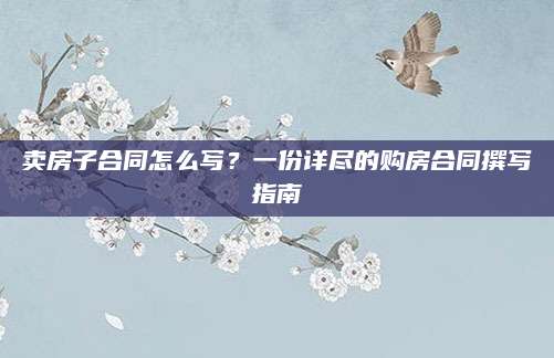 卖房子合同怎么写？一份详尽的购房合同撰写指南