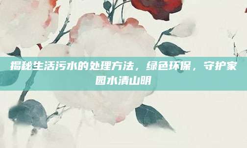揭秘生活污水的处理方法，绿色环保，守护家园水清山明