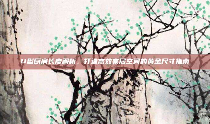 U型厨房长度解析，打造高效家居空间的黄金尺寸指南