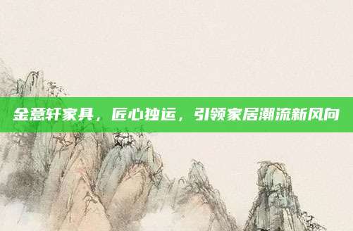 金意轩家具，匠心独运，引领家居潮流新风向