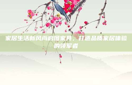 家居生活新风尚启图家具，打造品质家居体验的领军者
