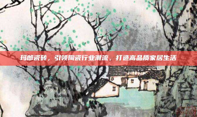 玛郎瓷砖，引领陶瓷行业潮流，打造高品质家居生活