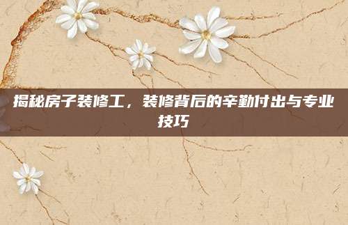 揭秘房子装修工，装修背后的辛勤付出与专业技巧