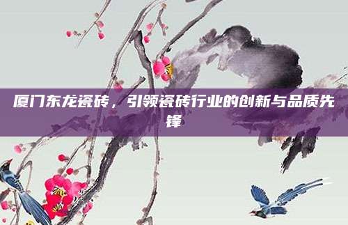 厦门东龙瓷砖，引领瓷砖行业的创新与品质先锋