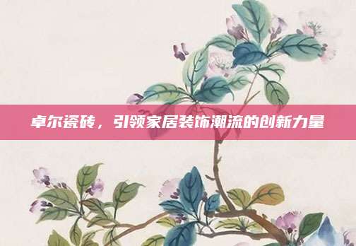 卓尔瓷砖，引领家居装饰潮流的创新力量