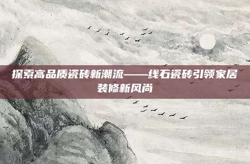 探索高品质瓷砖新潮流——线石瓷砖引领家居装修新风尚