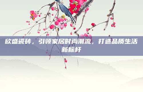 欣盛瓷砖，引领家居时尚潮流，打造品质生活新标杆