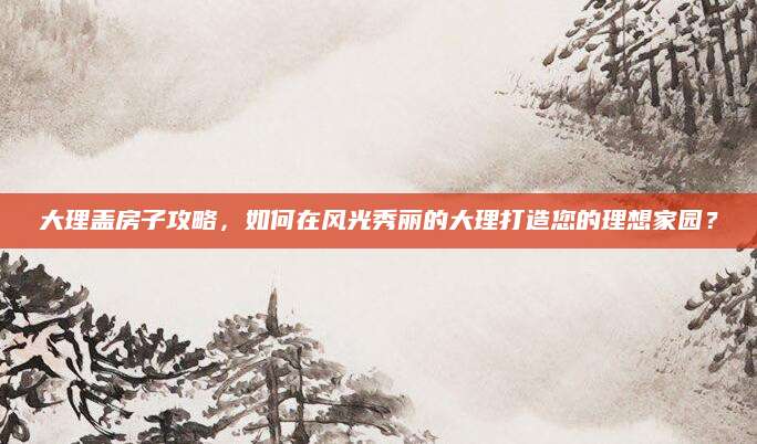 大理盖房子攻略，如何在风光秀丽的大理打造您的理想家园？