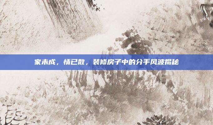 家未成，情已散，装修房子中的分手风波揭秘