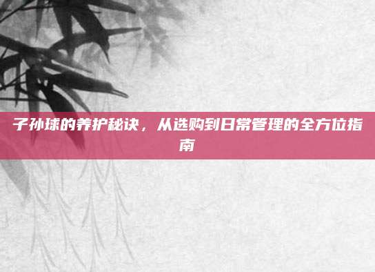 子孙球的养护秘诀，从选购到日常管理的全方位指南