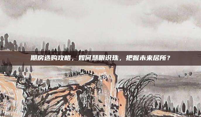 期房选购攻略，如何慧眼识珠，把握未来居所？