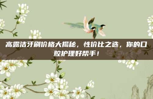 高露洁牙刷价格大揭秘，性价比之选，你的口腔护理好帮手！