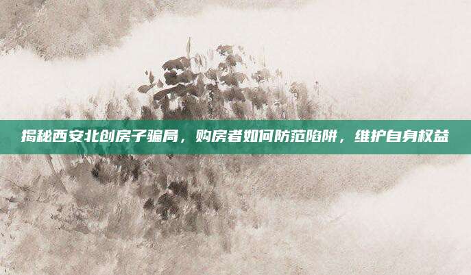 揭秘西安北创房子骗局，购房者如何防范陷阱，维护自身权益