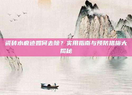 瓷砖水痕迹如何去除？实用指南与预防措施大揭秘