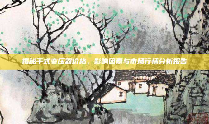 揭秘干式变压器价格，影响因素与市场行情分析报告