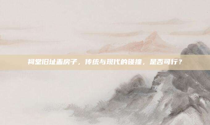 祠堂旧址盖房子，传统与现代的碰撞，是否可行？
