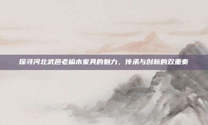 探寻河北武邑老榆木家具的魅力，传承与创新的双重奏