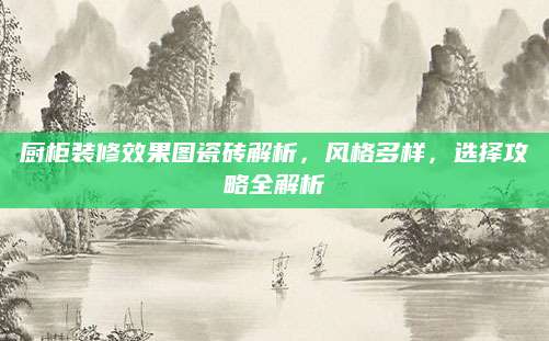 厨柜装修效果图瓷砖解析，风格多样，选择攻略全解析
