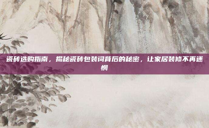 瓷砖选购指南，揭秘瓷砖包装词背后的秘密，让家居装修不再迷惘