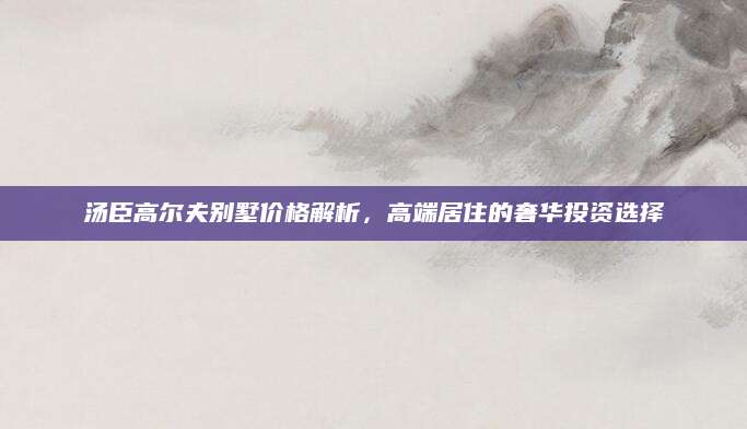 汤臣高尔夫别墅价格解析，高端居住的奢华投资选择